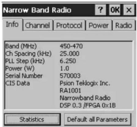 Narrow Band Radio ? OK X Info Channel Protocol Power Radio Band (MHz) 450-470 Ch Spacing (kHz) 25.000 PLL Step (kHz) 6.250 Power (W) 1.0 Serial Number 570003 CIS Data Psion Teklogix Inc. RA1001 Narrowband Radio DSP 0.3 /FPGA 0x1B Statistics Default all Parameters