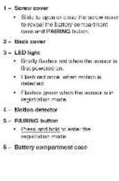 1 - Screw cover • Side to open or close the screw cover to reveal the battery compartment case and PARING button. 2 - Back cover 3 - LED lights • Brandy flashes and when the sensor is first protected on. • I light and sense when motion is inside water • Flashes given when the sensor is in registration mode. 4 - Motion detector 5 - PARING button • Phase and hold to enter the registration mode. 6 - Battery compartment case