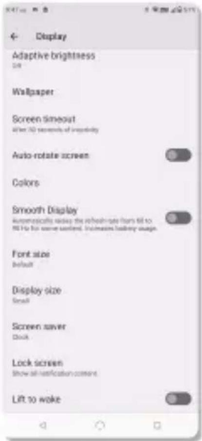 4- Display Adaptive brightness Size Wallpaper Screen timeout When 3D seconds of impurity Auto-rotate screen Colors Smooth Display Automatically ready the refresh rate from till to 90 Hz for some comfort. Disinvasive battery usage Font size Default Display size Small Screen saver Clock Lock screen Show all notification content Lift to wake
