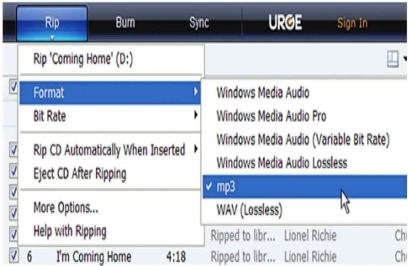 Rip Burn Sync URGE Sign In Rip 'Coming Home' (D:) Format Bit Rate Rip CD Automatically When Inserted Eject CD After Ripping More Options... Help with Ripping 6 I'm Coming Home 4:18 Windows Media Audio Windows Media Audio Pro Windows Media Audio (Variable Bit Rate) Windows Media Audio Lossless mp3 WAV (Lossless) Ripped to libr... Lionel Richie Ch Ripped to libr... Lionel Richie Ch