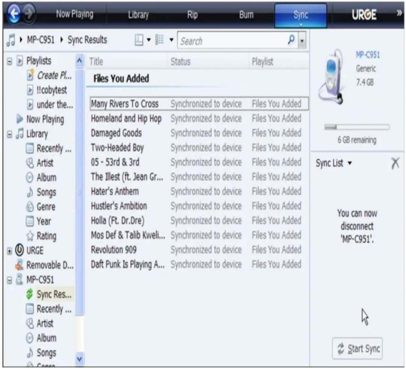 MP-C951 Sync Results Search Playlists Create Pl... !!cobytest under the... Now Playing Library Recently ... Artist Album Songs Genre Year Rating URGE Removable D... MP-C951 Sync Res... Recently ... Artist Album Songs Genre Files You Added Many Rivers To Cross Synchronized to device Files You Added Homeland and Hip Hop Synchronized to device Files You Added Damaged Goods Synchronized to device Files You Added Two-Headed Boy Synchronized to device Files You Added 05 - 53rd & 3rd Synchronized to device Files You Added The Illest (ft. Jean Gr... Synchronized to device Files You Added Hater's Anthem Synchronized to device Files You Added Hustler's Ambition Synchronized to device Files You Added Holla (Ft. Dr.Dre) Synchronized to device Files You Added Mos Def & Talib Kweli... Synchronized to device Files You Added Revolution 909 Synchronized to device Files You Added Daft Punk Is Playing A... Synchronized to device Files You Added 6 GB remaining Sync List You can now disconnect 'MP-C951'. Start Sync