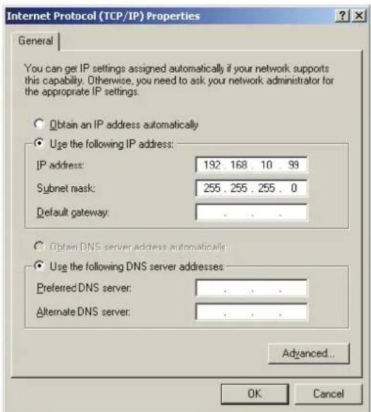 Internet Protocol (TCP/IP) Properties General You can get IP settings assigned automatically if your network supports this capability. Otherwise, you need to ask your network administrator for the appropriate IP settings. Obtain an IP address automatically Use the following IP address: IP address: 192 168 10 99 Subnet mask: 255 . 255 . 255 . 0 Default gateway: . Obtain DNS server address automatically Use the following DNS server addresses: Preferred DNS server: . Alternate DNS server: . Advanced... OK Cancel