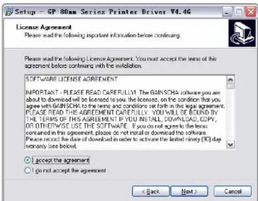 Setup - GP 80mm Series Printer Driver V4.4G License Agreement Please read the following important information before continuing. Please read the following License Agreement. You must accept the terms of this agreement before continuing with the installation. SOFTWARE LICENSE AGREEMENT IMPORTANT - PLEASE READ CAREFULLY! The GAINSCHA software you are about to download will be licensed to you, the licenses, on the condition that you agree with GAINSCHA to the terms and conditions set forth in this legal agreement. PLEASE READ THIS AGREEMENT CAREFULLY. YOU WILL BE BOUND BY THE TERMS OF THIS AGREEMENT IF YOU INSTALL, DOWNLOAD, COPY, OR OTHERWISE USE THE SOFTWARE. If you do not agree to the terms contained in this agreement, please do not install or download the software. Please record the date of download in order to activate the limited ninety (30) day worntly see below! I accept the agreement I do not accept the agreement < Back Next > Cancel