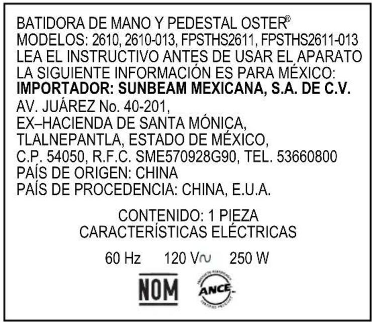 BATIDORA DE MANO Y PEDESTAL OSTER® MODELOS: 2610, 2610-013, FPSTHS2611, FPSTHS2611-013 LEA EL INSTRUCTIVO ANTES DE USAR EL APARATO LA SIGUIENTE INFORMACIÓN ES PARA MÉXICO: IMPORTADOR: SUNBEAM MEXICANA, S.A. DE C.V. AV. JUÁREZ No. 40-201, EX-HACIENDA DE SANTA MÓNICA, TLALNEPANTLA, ESTADO DE MÉXICO, C.P. 54050, R.F.C. SME570928G90, TEL. 53660800 PAÍS DE ORIGEN: CHINA PAÍS DE PROCEDENCIA: CHINA, E.U.A. CONTENIDO: 1 PIEZA CARACTERÍSTICAS ELÉCTRICAS 60 Hz 120 V~ 250 W NOM ANCE.