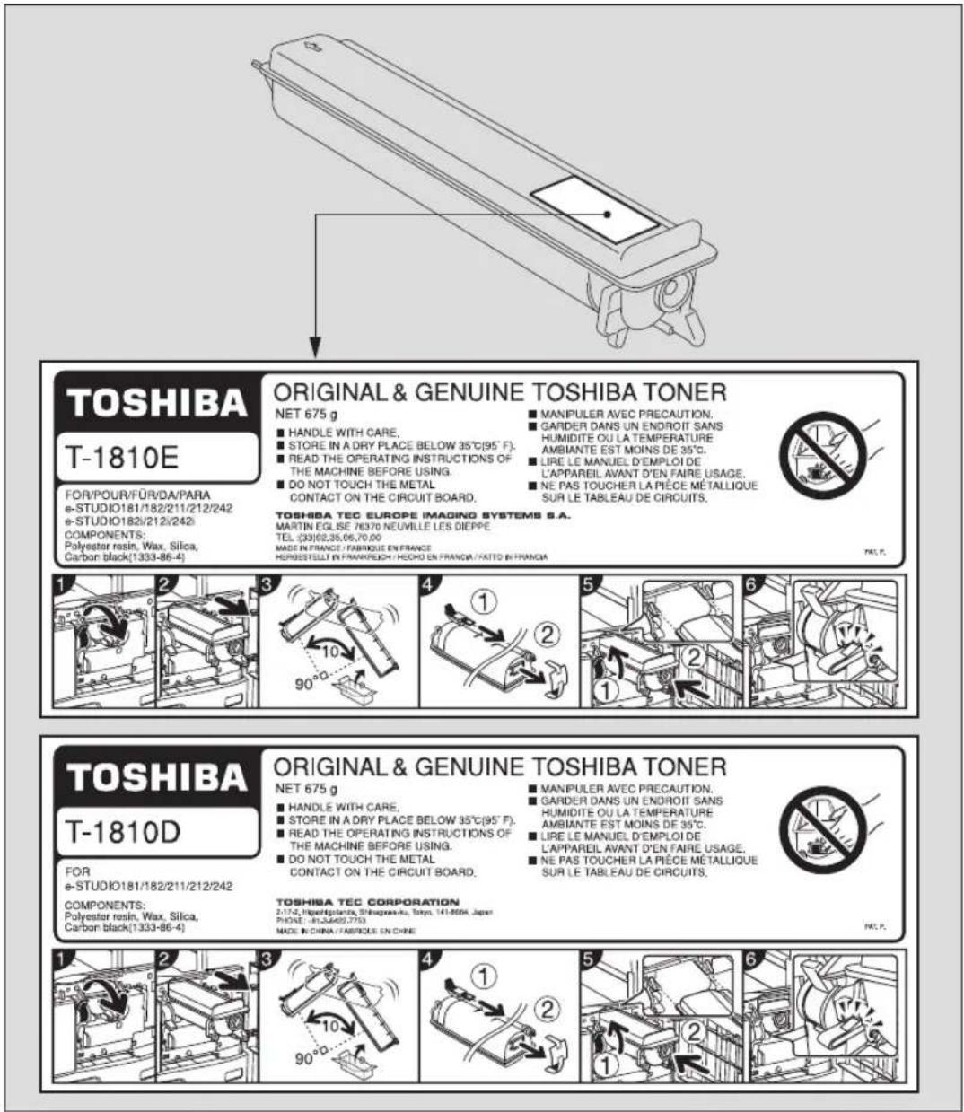 TOSHIBA T-1810E FOR/POUR/FÜR/DA/PARA e-STUDIO181/182/211/212/242 e-STUDIO182/212/242 COMPONENTS: Polyester resin, Wax, Silica, Carbon black(1333-86-4) ORIGINAL & GENUINE TOSHIBA TONER NET 675 g ■ HANDLE WITH CARE. ■ STORE IN A DRY PLACE BELOW 35°C(95°F). ■ READ THE OPERATING INSTRUCTIONS OF THE MACHINE BEFORE USING. ■ DO NOT TOUCH THE METAL CONTACT ON THE CIRCUIT BOARD. TOSHIBA TEC EUROPE IMAGING SYSTEMS S.A. MARTIN EGLISE 78370 NEUVILLE LES DIEPPE TEL: (33)62.35.06.70.00 MADE IN FRANCE / FABRIQUE EN FRANCE HORUSSTILL IN FRANIRECH / HECHO EN FRANCA / FAITO EN FRANCA ■ MANIPULER AVEC PRECAUTION. ■ GARDER DANS UN ENDROIT SANS HUMIDITE OU LA TEMPERATURE AMBIANTE EST MOINS DE 35°C. ■ LIRE LE MANUEL D'EMPLOI DE L'APPAREIL AVANT D'EN FAIRE USAGE. ■ NE PAS TOUCHER LA PIECE MÉTALLIQUE SUR LE TABLEAU DE CIRCUITS. TOSHIBA TEC CORPORATION 2:174, HYPSEPLANO, SHAGGARNA-ku, Tokyo, 141-8004, Japan PHONE: 81-24492-7753 MADE IN CHINA / FABRIQUE EN CHINE ORIGINAL & GENUINE TOSHIBA TONER NET 675 g ■ HANDLE WITH CARE. ■ STORE IN A DRY PLACE BELOW 35°C(95°F). ■ READ THE OPERATING INSTRUCTIONS OF THE MACHINE BEFORE USING. ■ DO NOT TOUCH THE METAL CONTACT ON THE CIRCUIT BOARD. TOSHIBA TEC CORPORATION 2:174, HYPSEPLANO, SHAGGARNA-ku, Tokyo, 141-8004, Japan PHONE: 81-24492-7753 MADE IN CHINA / FABRIQUE EN CHINE ■ MANIPULER AVEC PRECAUTION. ■ GARDER DANS UN ENDROIT SANS HUMIDITE OU LA TEMPERATURE AMBIANTE EST MOINS DE 35°C. ■ LIRE LE MANUEL D'EMPLOI DE L'APPAREIL AVANT D'EN FAIRE USAGE. ■ NE PAS TOUCHER LA PIECE MÉTALLIQUE SUR LE TABLEAU DE CIRCUITS. TOSHIBATC T-1810D