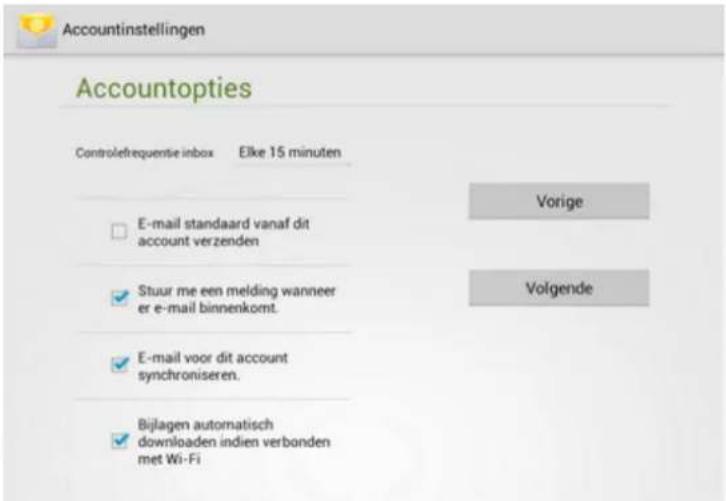 Accountinstellingen Accountopties Controlefrequente inbox Elke 15 minuten E-mail standaard vanaf dit account verzenden Stuur me een melding wanneer er e-mail binnenkomt. E-mail voor dit account synchroniseren. Bijlagen automatisch downloaden indien verbonden met Wi-Fi Vorige Volgende