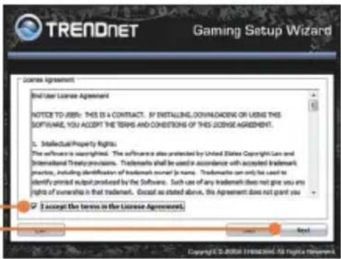 TRENDNET Gaming Setup Wizard License Agreement End User License Agreement NOTICE TO USE: THIS IS A CONTRACT. IF INSTALLING, DOWNLOADING OR USING THIS SOFTWARE, YOU ACCEPT THE TERMS AND CONDITIONS OF THIS LICENSE AGREEMENT. 1. Intellectual Property Rights The software is copyrighted. The software also protected by United States Copyright Law and International Treaty provisions. Trademarks shall be used in accordance with accepted trademark practices, including identification of trademark owner (a name. Trademarks can only be used to identify printed output produced by the Software. Such use of any trademark does not give you any rights of ownership in that trademark. Except as stated above, this Agreement does not grant you 2. I accept the terms in the License Agreement.