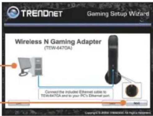 TRENDNET Gaming Setup Wizard Wireless N Gaming Adapter (TEW-647GA) Connect the included Ethernet cable to TEW-647GA and to your PC's Ethernet port. Next Copyright © 2016 11883096.58 High iNement