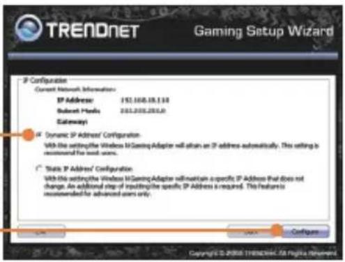 TRENDNET Gaming Setup Wizard IP Configurier Current Network Information: IP Address: 152.100.19.130 Subnet Media: 202.200.200.0 Gateway: Dynamic IP Address/ Configuration: With the setting the Windows iGaming Adapter will obtain an IP address automatically. This setting is recommended for advanced users. State IP Address/ Configuration: With the setting the Windows iGaming Adapter will maintain a specific IP Address that does not change. An additional step if providing the specific IP Address is required. This feature is recommended for advanced users only.