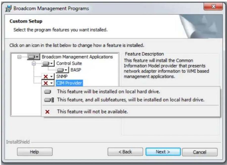 Broadcom Management Programs Custom Setup Select the program features you want installed. Click on an icon in the list below to change how a feature is installed. Broadcom Management Applications Control Suite BASP SNMP CIM Provider Feature Description This feature will install the Common Information Model provider that presents network adapter information to WMI based management applications. This feature will be installed on local hard drive. This feature, and all subfeatures, will be installed on local hard drive. This feature will not be available. InstallShield Help < Back Next > Cancel