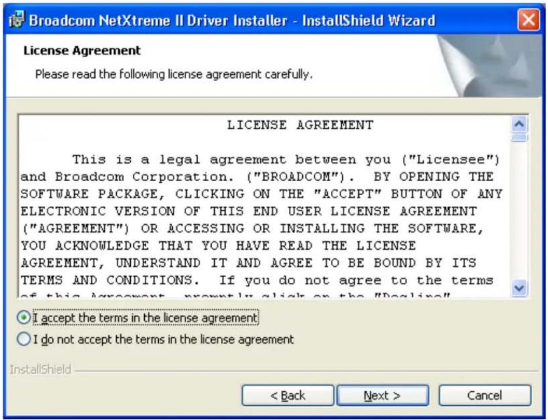 Broadcom NetXtreme II Driver Installer - InstallShield Wizard License Agreement Please read the following license agreement carefully. LICENSE AGREEMENT This is a legal agreement between you ("Licensee") and Broadcom Corporation. ("BROADCOM"). BY OPENING THE SOFTWARE PACKAGE, CLICKING ON THE "ACCEPT" BUTTON OF ANY ELECTRONIC VERSION OF THIS END USER LICENSE AGREEMENT ("AGREEMENT") OR ACCESSING OR INSTALLING THE SOFTWARE, YOU ACKNOWLEDGE THAT YOU HAVE READ THE LICENSE AGREEMENT, UNDERSTAND IT AND AGREE TO BE BOUND BY ITS TERMS AND CONDITIONS. If you do not agree to the terms of this agreement, promptly click on the "Decline" I accept the terms in the license agreement I do not accept the terms in the license agreement InstallShield < Back Next > Cancel