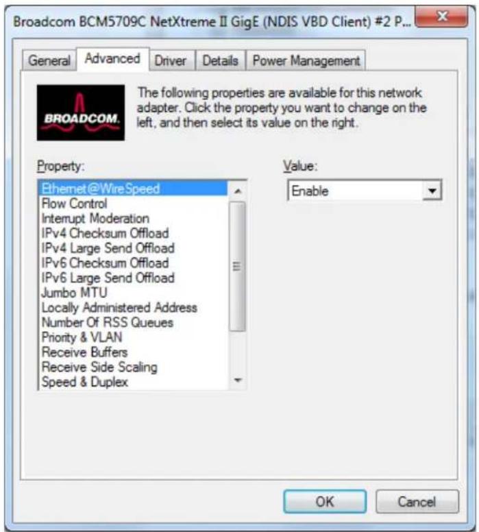 Broadcom BCM5709C NetXtreme II GigE (NDIS VBD Client) #2 P... General Advanced Driver Details Power Management BROADCOM. The following properties are available for this network adapter. Click the property you want to change on the left, and then select its value on the right. Property: Ethernet@WireSpeed Flow Control Interrupt Moderation IPv4 Checksum Offload IPv4 Large Send Offload IPv6 Checksum Offload IPv6 Large Send Offload Jumbo MTU Locally Administered Address Number Of RSS Queues Priority & VLAN Receive Buffers Receive Side Scaling Speed & Duplex Value: Enable OK Cancel