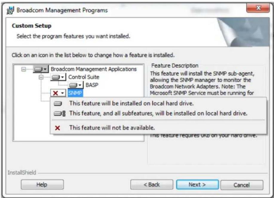 Broadcom Management Programs Custom Setup Select the program features you want installed. Click on an icon in the list below to change how a feature is installed. Feature Description This feature will install the SNMP sub-agent, allowing the SNMP manager to monitor the Broadcom Network Adapters. Note: The Microsoft SNMP Service must be running for This feature will be installed on local hard drive. This feature, and all subfeatures, will be installed on local hard drive. This feature will not be available. This feature requires OKB on your hard drive. InstallShield Help < Back Next > Cancel