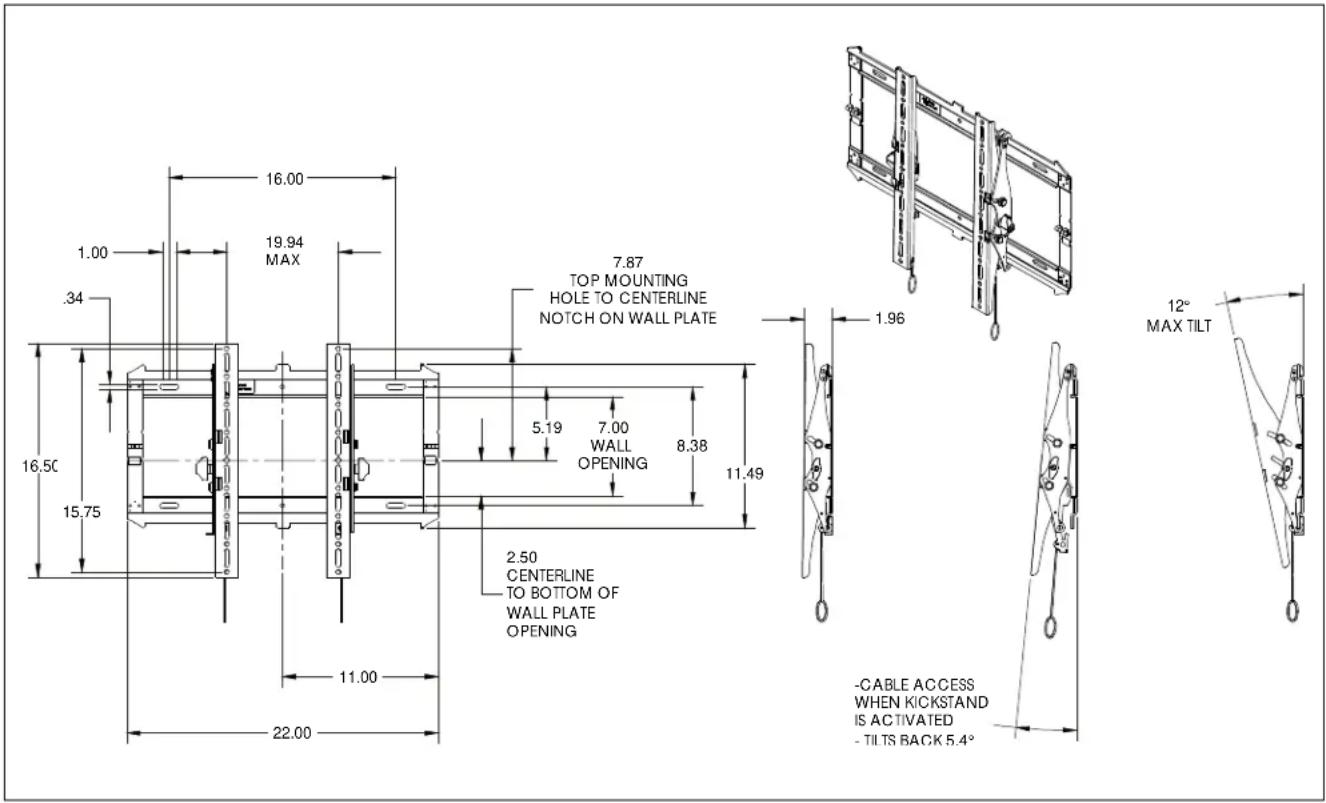 16.00 1.00 .34 19.94 MAX 7.87 TOP MOUNTING HOLE TO CENTERLINE NOTCH ON WALL PLATE 5.19 7.00 WALL OPENING 8.38 11.49 16.50 15.75 2.50 CENTERLINE TO BOTTOM OF WALL PLATE OPENING 11.00 22.00 - CABLE ACCESS WHEN KICKSTAND IS ACTIVATED - TILTS BACK 5.4° 1.96 12° MAX TILT