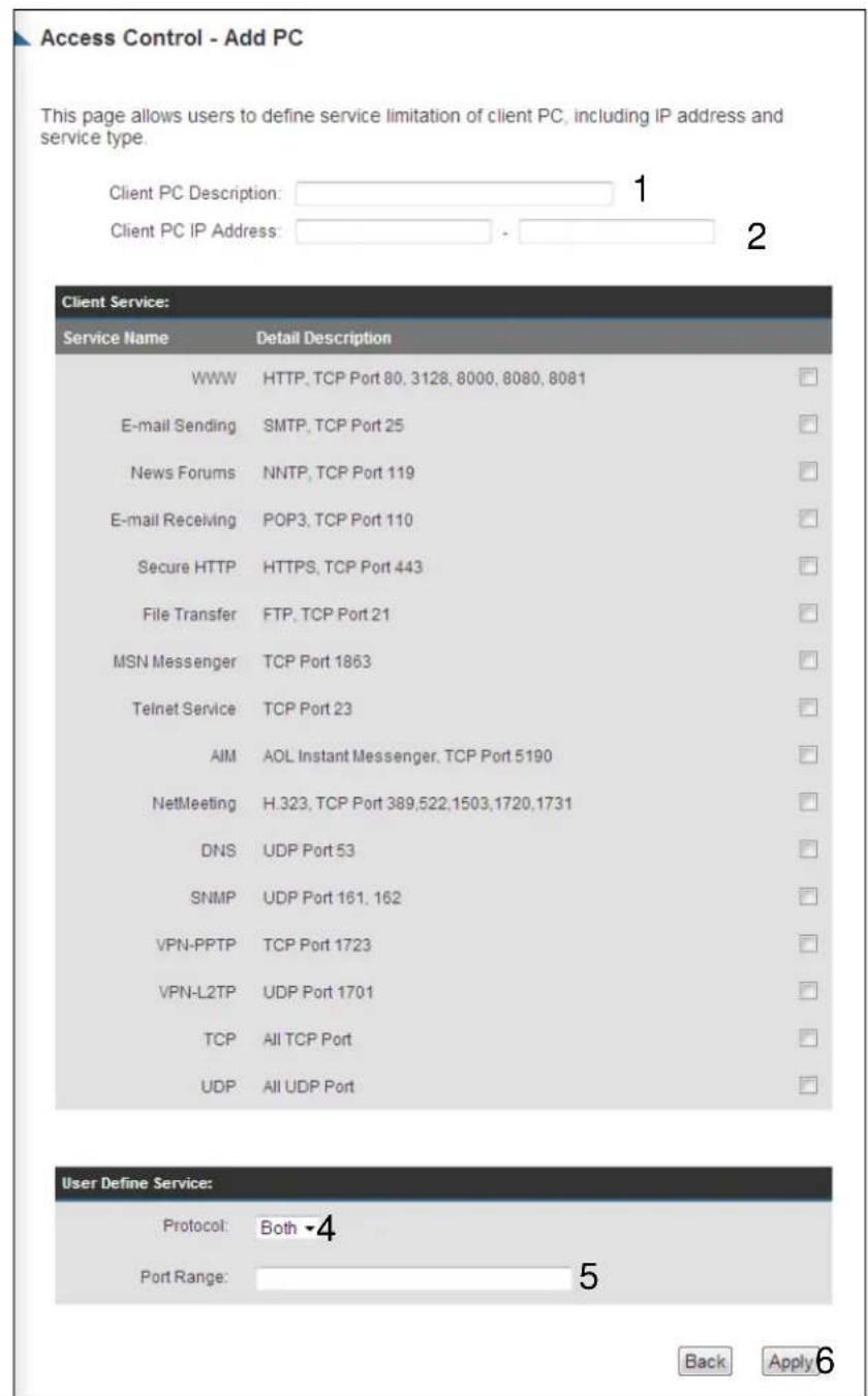 Access Control - Add PC This page allows users to define service limitation of client PC, including IP address and service type. Client PC Description: 1 Client PC IP Address: 2 Client Service: Service Name Detail Description WWW HTTP, TCP Port 80, 3128, 8000, 8080, 8081 E-mail Sending SMTP, TCP Port 25 News Forums NNTP, TCP Port 119 E-mail Receiving POP3, TCP Port 110 Secure HTTP HTTPS, TCP Port 443 File Transfer FTP, TCP Port 21 MSN Messenger TCP Port 1863 Telnet Service TCP Port 23 AIM AOL Instant Messenger, TCP Port 5190 NetMeeting H.323, TCP Port 389,522,1503,1720,1731 DNS UDP Port 53 SNMP UDP Port 161, 162 VPN-PPTP TCP Port 1723 VPN-L2TP UDP Port 1701 TCP All TCP Port UDP All UDP Port User Define Service: Protocol: Both ▼4 Port Range: 5 Back Apply 6