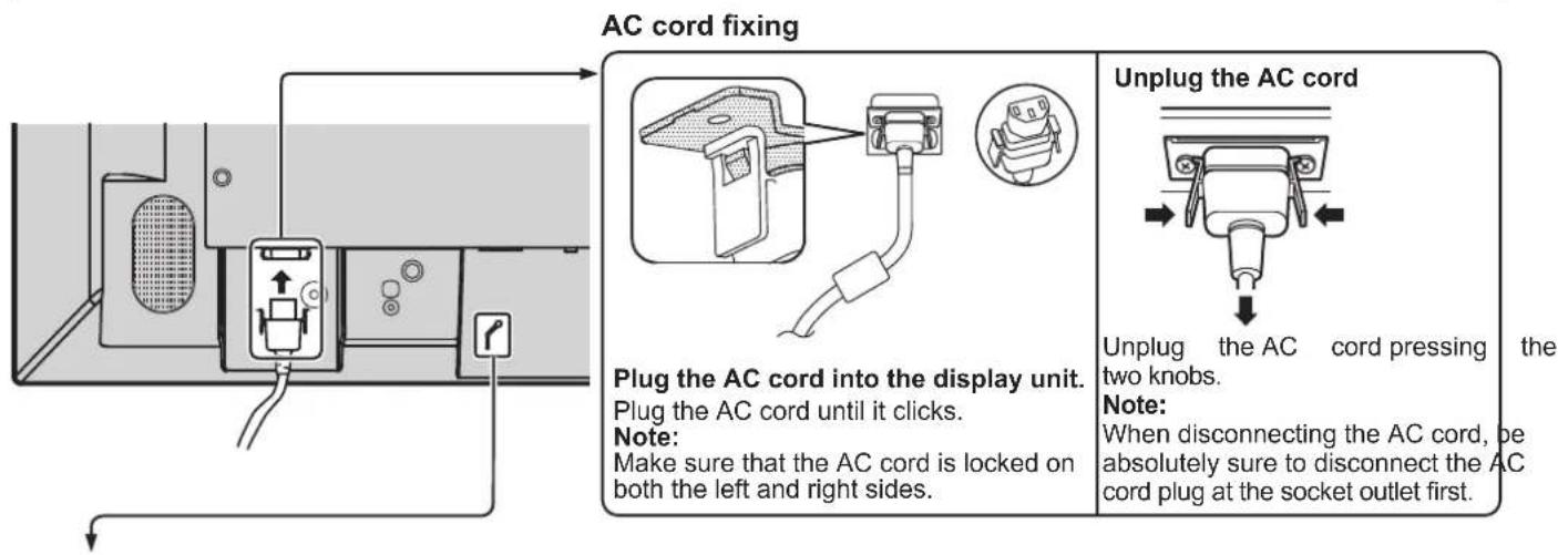 AC cord fixing Plug the AC cord into the display unit. Plug the AC cord until it clicks. Note: Make sure that the AC cord is locked on both the left and right sides. Unplug the AC cord Unplug the AC cord pressing the two knobs. Note: When disconnecting the AC cord, be absolutely sure to disconnect the AC cord plug at the socket outlet first.