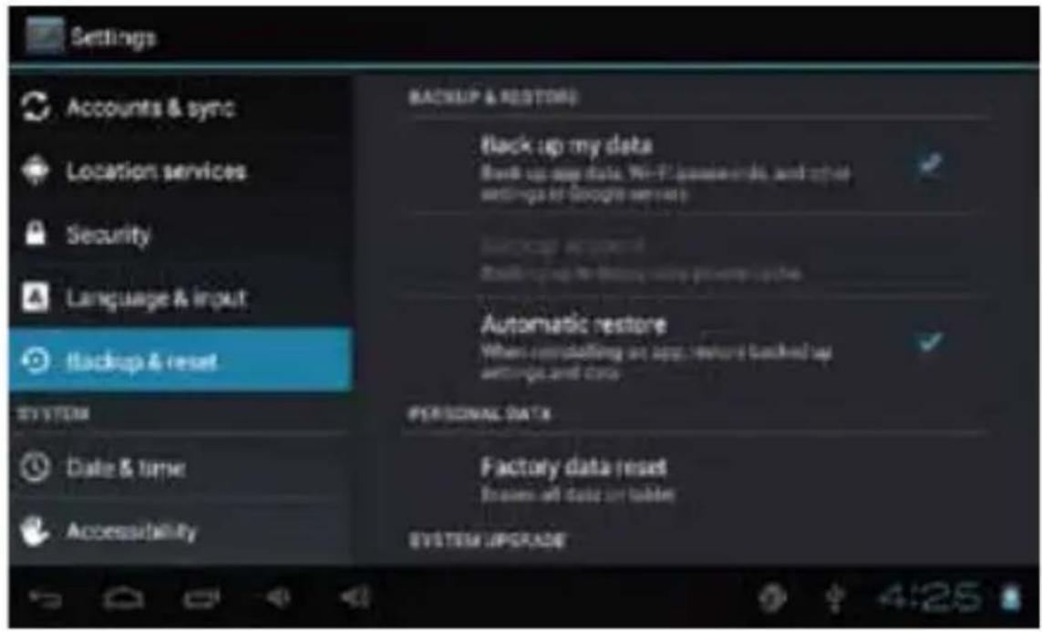 Settings Accounts & sync Location services Security Language & input Backup & reset SYSTEM Date & time Accessibility BACKUP & RESTORES Back up my data Back up new data, Wi-Fi passwords, and other settings of Google services Automatic restore Automatic restore When controlling an app, restore backed up settings and cases PERSONAL DATA Factory data reset Images all data or tables SYSTEM UPGRADE
