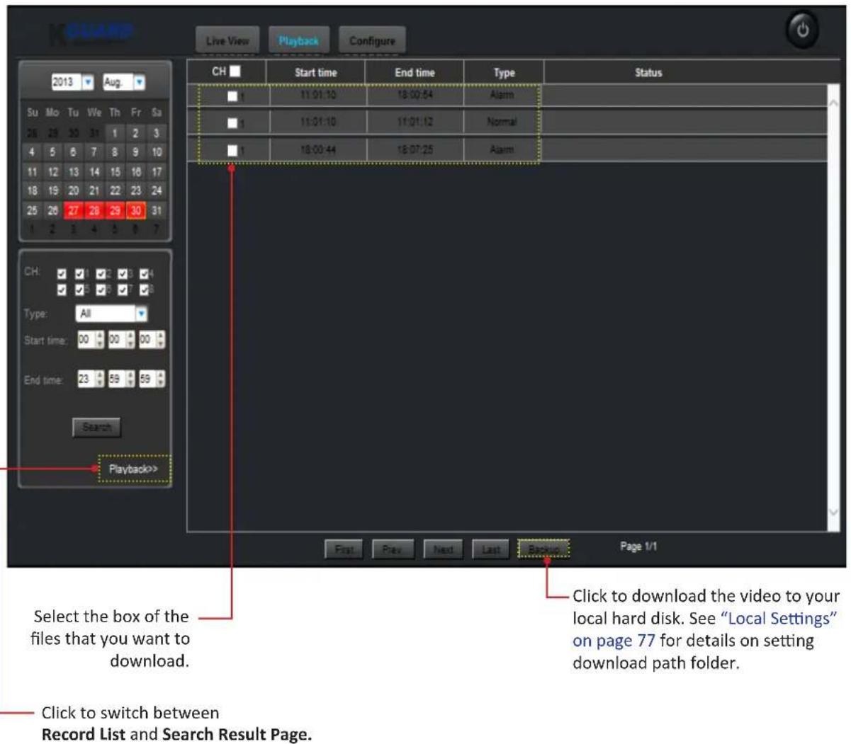 Live View Playback Configure 2013 Aug. Su Mo Tu We Th Fr Sa 26 29 30 31 1 2 3 4 5 6 7 8 9 10 11 12 13 14 15 16 17 18 19 20 21 22 23 24 25 26 27 28 29 30 31 1 2 3 4 5 6 7 CH: Start time: All Type: End time: Search Playback>> First Prev Next Last Backup Page 1/1 Select the box of the files that you want to download. Click to switch between Record List and Search Result Page. Click to download the video to your local hard disk. See "Local Settings" on page 77 for details on setting download path folder.