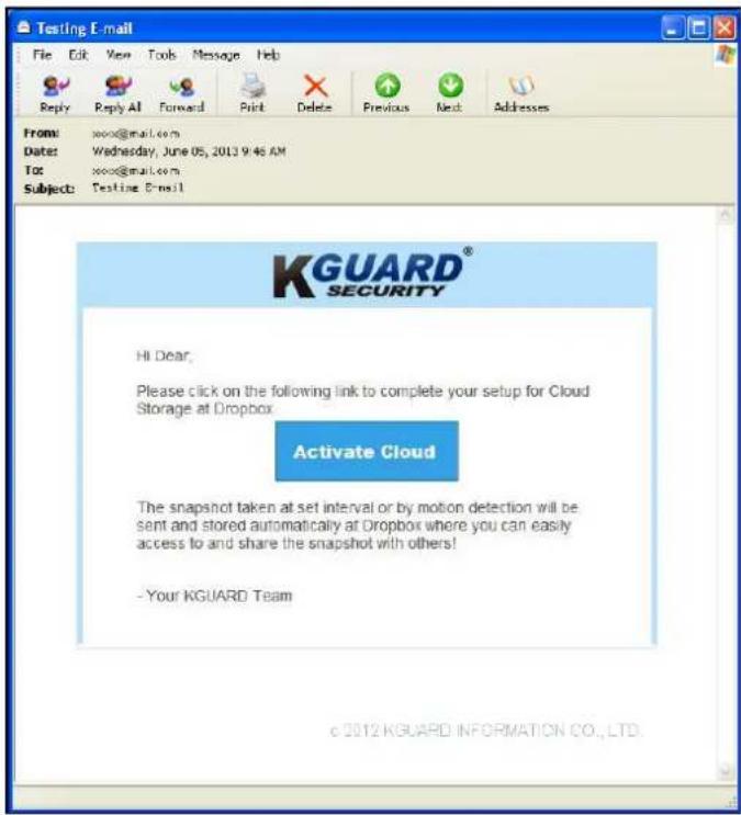 Testing E-mail File Edit View Tools Message Help Reply Reply All Forward Print Delete Previous Next Addresses From: sxxx@mail.com Date: Wednesday, June 05, 2013 9:48 AM To: sxxx@mail.com Subject: Testing E-mail KGUARD® SECURITY Hi Dear; Please click on the following link to complete your setup for Cloud Storage at Dropbox Activate Cloud The snapshot taken at set interval or by motion detection will be sent and stored automatically at Dropbox where you can easily access to and share the snapshot with others! - Your KGUARD Team © 2012 KGUARD INFORMATION CO., LTD.