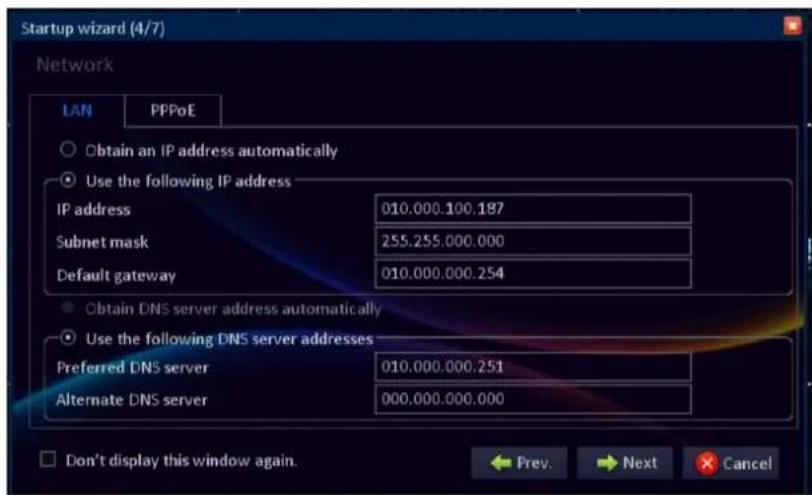 Startup wizard (4/7) Network LAN PPPoE Obtain an IP address automatically Use the following IP address IP address 010.000.100.187 Subnet mask 255.255.000.000 Default gateway 010.000.000.254 Obtain DNS server address automatically Use the following DNS server addresses Preferred DNS server 010.000.000.251 Alternate DNS server 000.000.000.000 Don't display this window again. Prev. Next Cancel