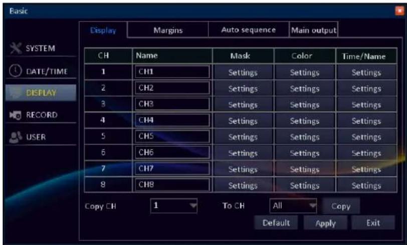Basic Display Margins Auto sequence Main output SYSTEM DATE/TIME DISPLAY RECORD USER CH Name Mask Color Time/Name 1 CH1 Settings Settings Settings 2 CH2 Settings Settings Settings 3 CH3 Settings Settings Settings 4 CH4 Settings Settings Settings 5 CH5 Settings Settings Settings 6 CH6 Settings Settings Settings 7 CH7 Settings Settings Settings 8 CH8 Settings Settings Settings Copy CH 1 To CH All Copy Default Apply Exit