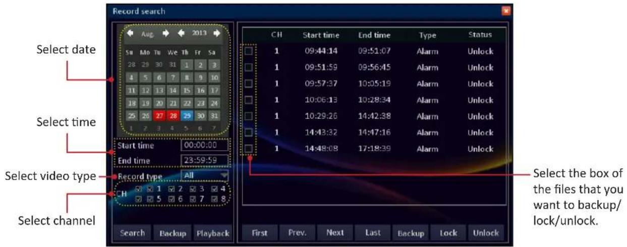 Record search Select date Select time Select video type Select channel Aug 2013 Su Mo Tu We Th Fr Sa 28 29 30 31 1 2 3 4 5 6 7 8 9 10 11 12 13 14 15 16 17 18 19 20 21 22 23 24 25 26 27 28 29 30 31 1 2 3 4 5 6 7 Start time 00:00:00 End time 23:59:59 Record type All CH Search Backup Playback CH Start time End time Type Status 1 09:44:14 09:51:07 Alarm Unlock 1 09:51:59 09:56:45 Alarm Unlock 1 09:57:37 10:05:19 Alarm Unlock 1 10:06:13 10:28:34 Alarm Unlock 1 10:29:26 14:42:38 Alarm Unlock 1 14:43:32 14:47:16 Alarm Unlock 1 14:48:08 17:18:39 Alarm Unlock First Prev. Next Last Backup Lock Unlock Select the box of the files that you want to backup/lock/unlock.