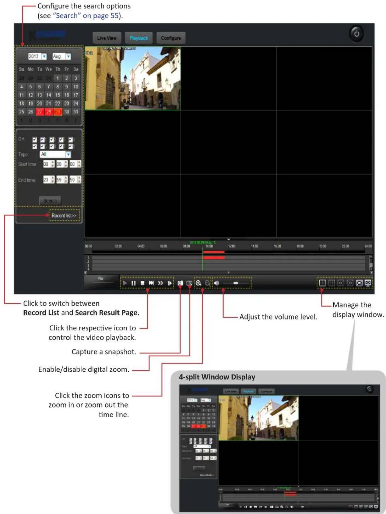 Configure the search options (see "Search" on page 55). Live View Playback Configure 2013-Aug Su Mo Tu We Th Fr Sa 28 29 30 31 1 2 3 4 5 6 7 8 9 10 11 12 13 14 15 16 17 18 19 20 21 22 23 24 25 26 27 28 29 30 31 1 2 3 4 5 6 7 CH Typo: All Start time: 30 30 30 End time: 23 59 59 Search Record list>> Click to switch between Record List and Search Result Page. Click the respective icon to control the video playback. Capture a snapshot. Enable/disable digital zoom. Click the zoom icons to zoom in or zoom out the time line. Adjust the volume level. Manage the display window. 4-split Window Display