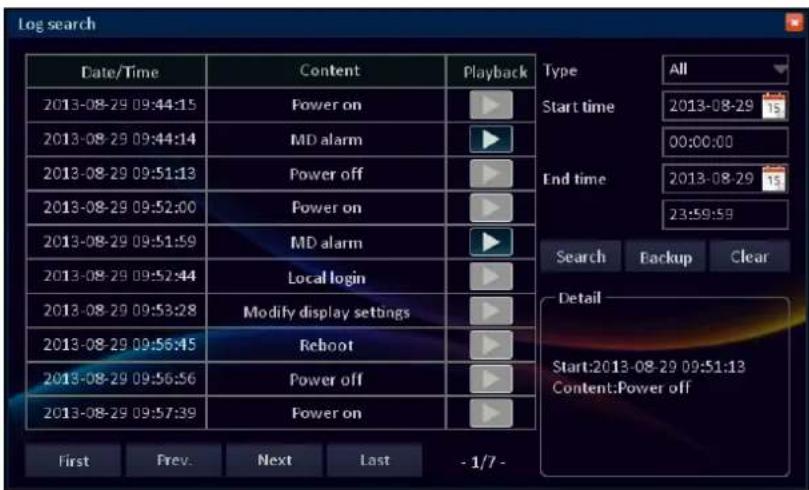 Log search Date/Time Content Playback 2013-08-29 09:44:15 Power on 2013-08-29 09:44:14 MD alarm 2013-08-29 09:51:13 Power off 2013-08-29 09:52:00 Power on 2013-08-29 09:51:59 MD alarm 2013-08-29 09:52:44 Local login 2013-08-29 09:53:28 Modify display settings 2013-08-29 09:56:45 Reboot 2013-08-29 09:56:56 Power off 2013-08-29 09:57:39 Power on First Prev. Next Last - 1/7 - Type All Start time 2013-08-29 15 00:00:00 End time 2013-08-29 15 23:59:59 Search Backup Clear Detail Start:2013-08-29 09:51:13 Content:Power off