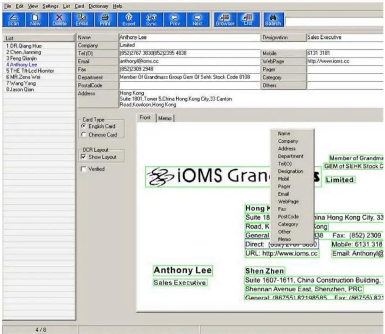 File Edit View Settings List Card Dictionary Help Scan New Delete Email Print Export Sync Prev Next Browser List Search List 1 DR.Qiang Huo 2 Chen Jianming 3 Feng Qianjin 4 Anthony Lee 5 THE Tilt-Lcd Hionitor 6 MR Zena Wei 7 Wang Yang 8 Jason Qian Name Anthony Lee Designation Email anthonyl@ioms.cc WebPage http://www.ions.cc Fax (852)2309 2948 Pager Department Member Of Grandmass Group Gem Of Sehk Stock Code 8108 Category PostalCode Others Address Hong Kong Suite 1801,Tower 5,China Hong Kong City,33 Canton Road,Kowloon,Hong Kong Card Type English Card Chinese Card OCR Layout Show Layout Verified Front Memo iOMS Gran Name Company Address Department Tel(O) Designation Mobil Pager Email WebPage Fax PostCode Category Other Memo Hong K Suite 18 Road, K General Direct: (632)2707-5850 URL: http://www.ioms.cc Member of Grandma GEM of SEHK Stock C Limited Anthony Lee Sales Executive Shen Zhen Suite 1607-1611, China Construction Building, Shennan Avenue East, Shenzhen, PRC General: (86755)82198585 Fax: (86755)821 4/8
