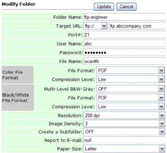 Modify Folder Update Cancel Folder Name: ftp-engineer Target URL: ftp:// ftp.abccompany.com Port#: 21 User Name: abc Password: ••••••••• File Name: scan#h Color File Format File Format: PDF Compression Level: Low Black/White File Format Multi-Level B&W-Gray: OFF File Format: PDF Compression Level: Low Resolution: 200 dpi Image Density: 3 Create a Subfolder: OFF Report to E-mail: null Paper Size: Letter