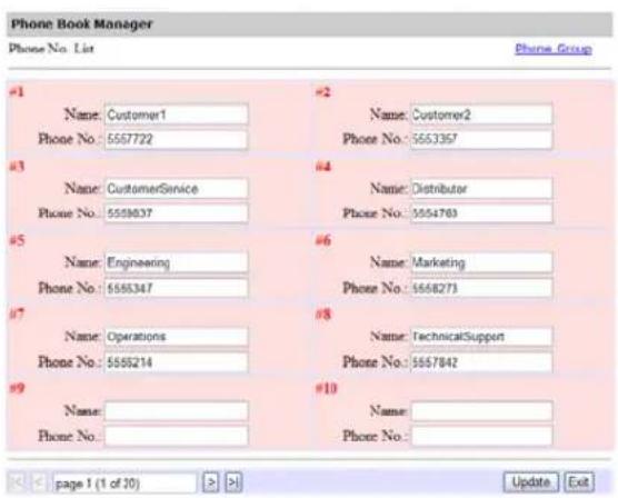Phone Book Manager Phone No. List Phone Group #1 Name: Customer1 Phone No.: 5557722 #2 Name: Customer2 Phone No.: 5553367 #3 Name: CustomerService Phone No.: 5558037 #4 Name: Distributor Phone No.: 5554783 #5 Name: Engineering Phone No.: 5555347 #6 Name: Marketing Phone No.: 5558273 #7 Name: Operations Phone No.: 5555214 #8 Name: TechnicalSupport Phone No.: 5557842 #9 Name: Phone No.: #10 Name: Phone No.: page 1 (1 of 10) >> Update Exit