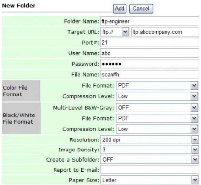 New Folder Add Cancel Folder Name: ftp-engineer Target URL: ftp:// ftp.abccompany.com Port#: 21 User Name: abc Password: ••••••• File Name: scan#h Color File Format File Format: PDF Compression Level: Low Black/White File Format Multi-Level B&W-Gray: OFF File Format: PDF Compression Level: Low Resolution: 200 dpi Image Density: 3 Create a Subfolder: OFF Report to E-mail: Paper Size: Letter