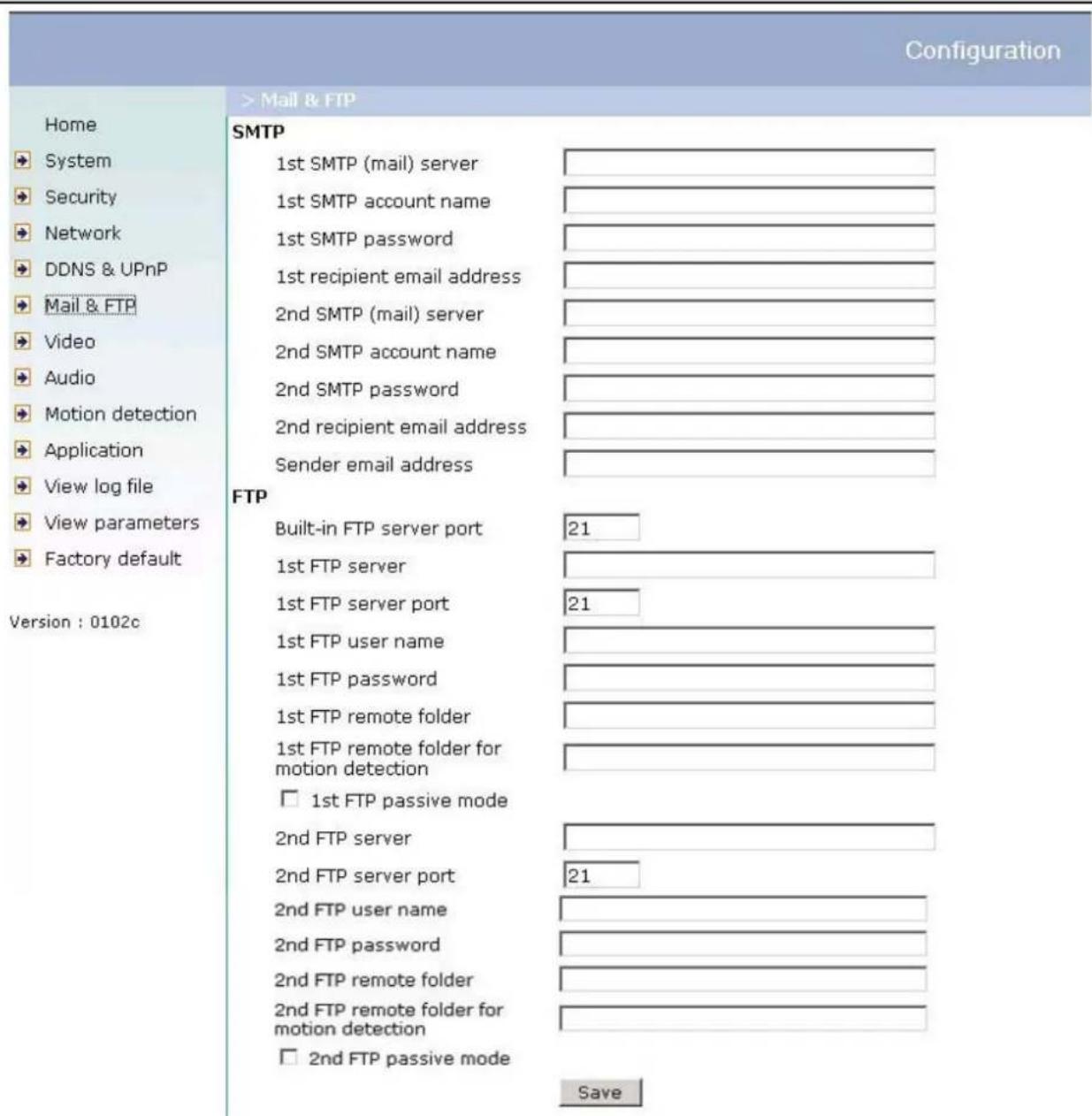Configuration Home System Security Network DDNS & UPnP Mail & FTP Video Audio Motion detection Application View log file View parameters Factory default Version : 0102c > Mail & FTP SMTP 1st SMTP (mail) server 1st SMTP account name 1st SMTP password 1st recipient email address 2nd SMTP (mail) server 2nd SMTP account name 2nd SMTP password 2nd recipient email address Sender email address FTP Built-in FTP server port 21 1st FTP server 1st FTP server port 21 1st FTP user name 1st FTP password 1st FTP remote folder 1st FTP remote folder for motion detection □ 1st FTP passive mode 2nd FTP server 2nd FTP server port 21 2nd FTP user name 2nd FTP password 2nd FTP remote folder 2nd FTP remote folder for motion detection □ 2nd FTP passive mode Save
