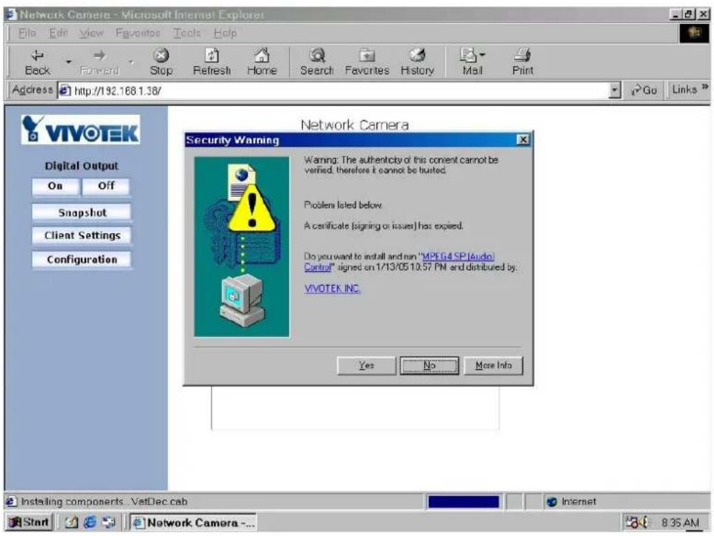 Network Camera - Microsoft Internet Explorer File Edit View Favorites Tools Help Back Forward Stop Refresh Home Search Favorites History Mail Print Address http://192.168.1.38/ Go Links VIVOTEK Digital Output On Off Snapshot Client Settings Configuration Network Camera Security Warning Warning: The authenticity of this content cannot be verified, therefore it cannot be trusted. Problem listed below. A certificate (signing or issuer) has expired. Do you want to install and run "MPEG4 SP1Audio Control" signed on 1/13/05 10:57 PN and distributed by: VIVOTEK INC. Yes No More Info Installing components . VatDec cab Internet Start Network Camera ... 8:35 AM