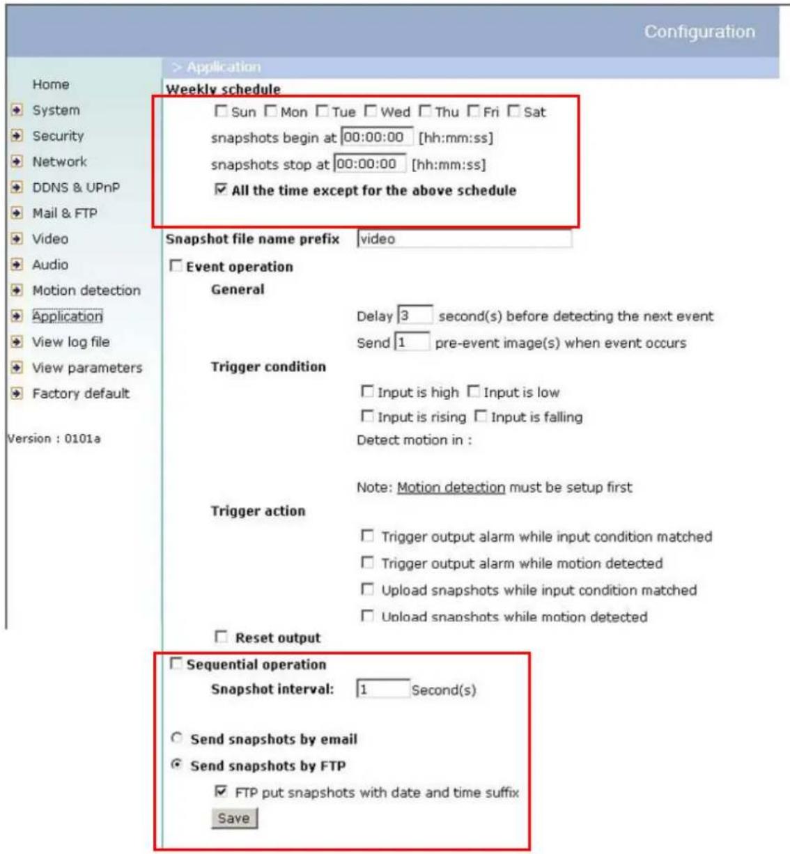 Configuration Home System Security Network DDNS & UPnP Mail & FTP Video Audio Motion detection Application View log file View parameters Factory default Version : 0101a > Application Weekly schedule Sun Mon Tue Wed Thu Fri Sat snapshots begin at 00:00:00 [hh:mm:ss] snapshots stop at 00:00:00 [hh:mm:ss] All the time except for the above schedule Snapshot file name prefix video Event operation General Delay 3 second(s) before detecting the next event Send 1 pre-event image(s) when event occurs Trigger condition Input is high Input is low Input is rising Input is falling Detect motion in : Note: Motion detection must be setup first Trigger action Trigger output alarm while input condition matched Trigger output alarm while motion detected Upload snapshots while input condition matched Upload snapshots while motion detected Reset output Sequential operation Snapshot interval: 1 Second(s) Send snapshots by email Send snapshots by FTP FTP put snapshots with date and time suffix Save