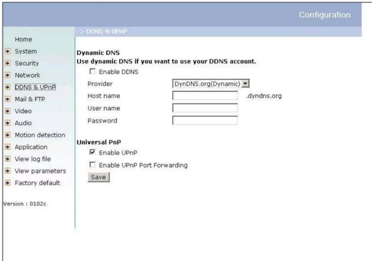 Configuration Home System Security Network DDNS & UPnP Mail & FTP Video Audio Motion detection Application View log file View parameters Factory default Version : 0102c > DDNS & UPnP Dynamic DNS Use dynamic DNS if you want to use your DDNS account. Enable DDNS Provider DynDNS.org(Dynamic) Host name ,dyndns.org User name Password Universal PnP Enable UPnP Enable UPnP Port Forwarding Save