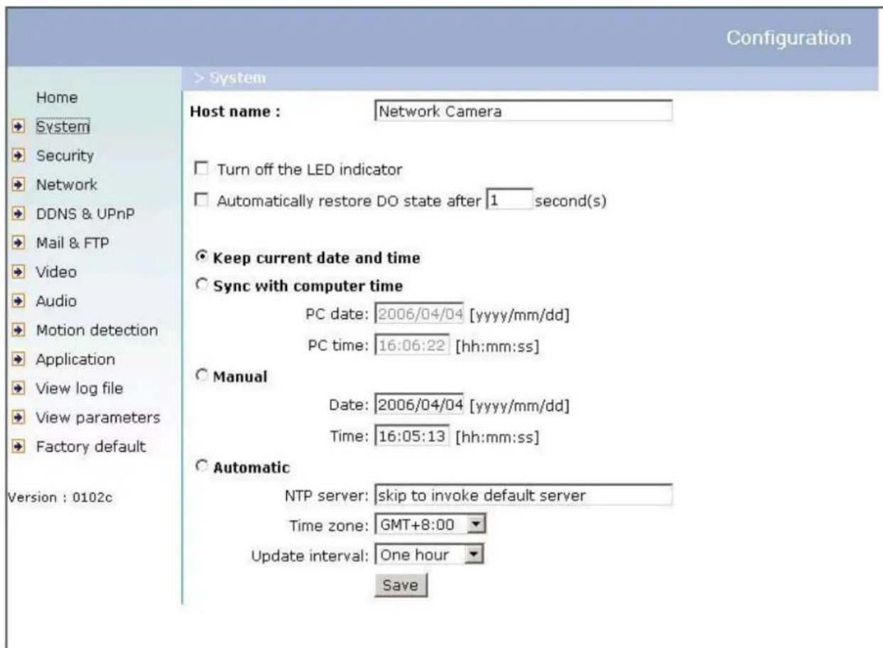 Configuration Home System Security Network DDNS & UPnP Mail & FTP Video Audio Motion detection Application View log file View parameters Factory default Version : 0102c > System Host name : Network Camera Turn off the LED indicator Automatically restore DO state after 1 second(s) Keep current date and time Sync with computer time PC date: 2006/04/04 [yyyy/mm/dd] PC time: 16:06:22 [hh:mm:ss] Manual Date: 2006/04/04 [yyyy/mm/dd] Time: 16:05:13 [hh:mm:ss] Automatic NTP server: skip to invoke default server Time zone: GMT+8:00 Update interval: One hour Save