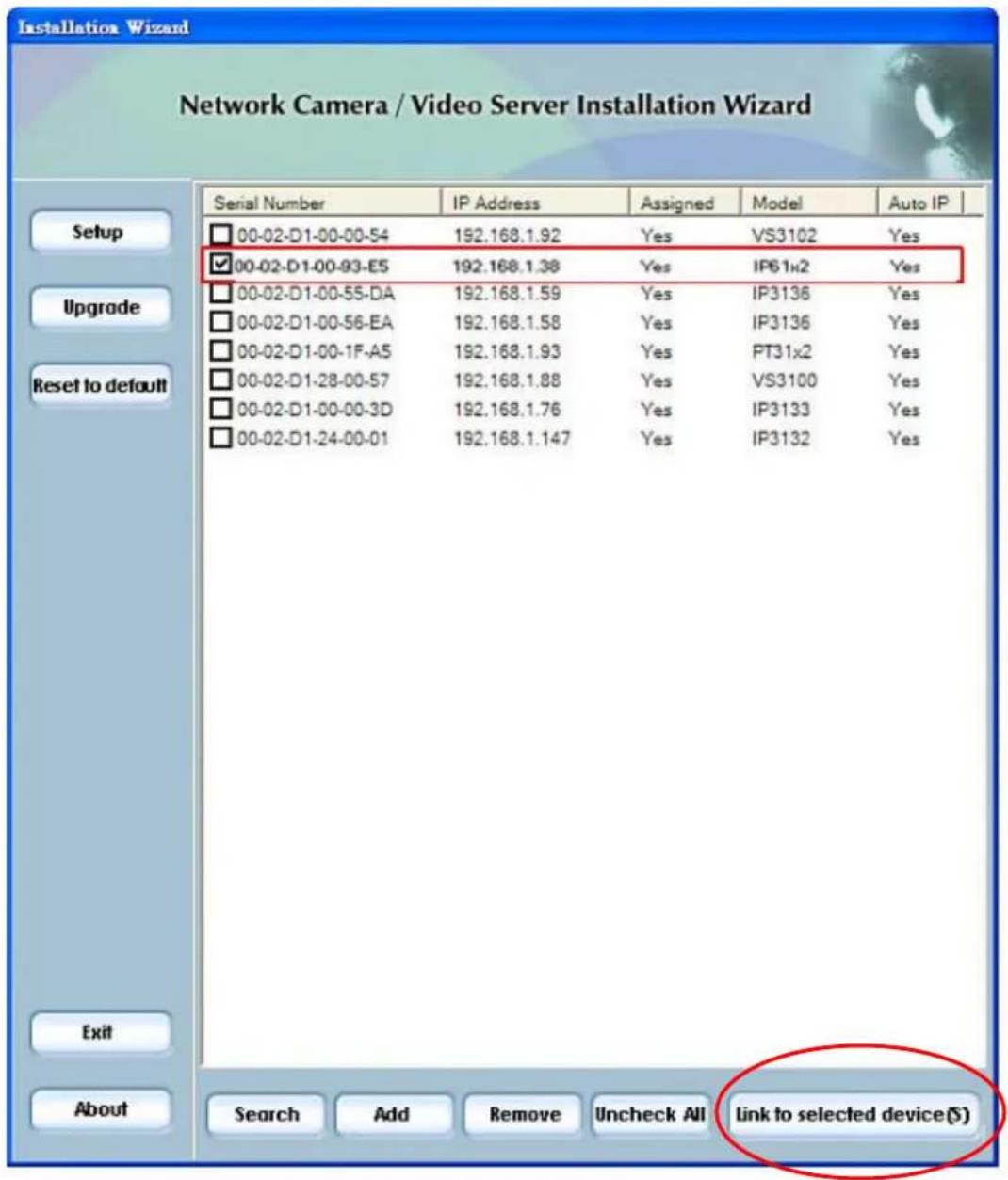 Installation Wizard Network Camera / Video Server Installation Wizard Serial Number IP Address Assigned Model Auto IP 00-02-D1-00-00-54 192.168.1.92 Yes VS3102 Yes ✓00-02-D1-00-93-E5 192.168.1.38 Yes IP61x2 Yes 00-02-D1-00-55-DA 192.168.1.59 Yes IP3136 Yes 00-02-D1-00-56-EA 192.168.1.58 Yes IP3136 Yes 00-02-D1-00-1F-A5 192.168.1.93 Yes PT31x2 Yes 00-02-D1-28-00-57 192.168.1.88 Yes VS3100 Yes 00-02-D1-00-00-3D 192.168.1.76 Yes IP3133 Yes 00-02-D1-24-00-01 192.168.1.147 Yes IP3132 Yes Exit About Search Add Remove Uncheck All Link to selected device(S)