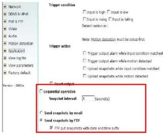 Network DDNS & UPnP Mail & FTP Video Audio Motion detection Application View log file View parameters Factory default Trigger condition Input is high Input is low Input is rising Input is falling Detect motion in : Note: Motion detection must be setup first Trigger action Trigger output alarm while input condition matched Trigger output alarm while motion detected Upload snapshots while input condition matched Upload snapshots while motion detected Reset output Sequential operation Snapshot interval: 1 Second(s) Send snapshots by email Send snapshots by FTP FTP put snapshots with date and time suffix