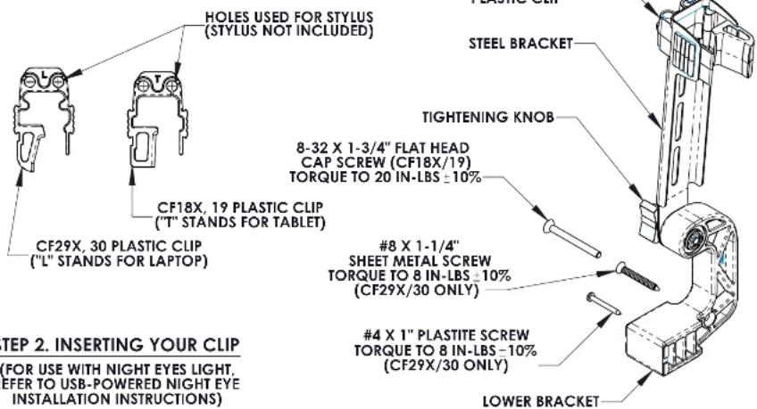 HOLES USED FOR STYLUS (STYLUS NOT INCLUDED) CF18X, 19 PLASTIC CLIP ("T" STANDS FOR TABLET) CF29X, 30 PLASTIC CLIP ("L" STANDS FOR LAPTOP) 8-32 X 1-3/4" FLAT HEAD CAP SCREW (CF18X/19) TORQUE TO 20 IN-LBS ±10% #8 X 1-1/4" SHEET METAL SCREW TORQUE TO 8 IN-LBS ±10% (CF29X/30 ONLY) #4 X 1" PLASTITE SCREW TORQUE TO 8 IN-LBS -10% (CF29X/30 ONLY) TIGHTENING KNOB STEEL BRACKET #8 X 1-1/4" SHEET METAL SCREW TORQUE TO 8 IN-LBS ±10% (CF29X/30 ONLY) LOWER BRACKET STEP 2. INSERTING YOUR CLIP (FOR USE WITH NIGHT EYES LIGHT, REFER TO USB-POWERED NIGHT EYE INSTALLATION INSTRUCTIONS)