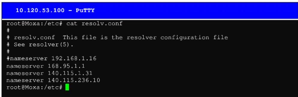 10.120.53.100 - PuTTY root@Moxa:/etc# cat resolv.conf # resolv.conf This file is the resolver configuration file See resolver(5). # #nameserver 192.168.1.16 nameserver 168.95.1.1 nameserver 140.115.1.31 nameserver 140.115.236.10 root@Moxa:/etc#