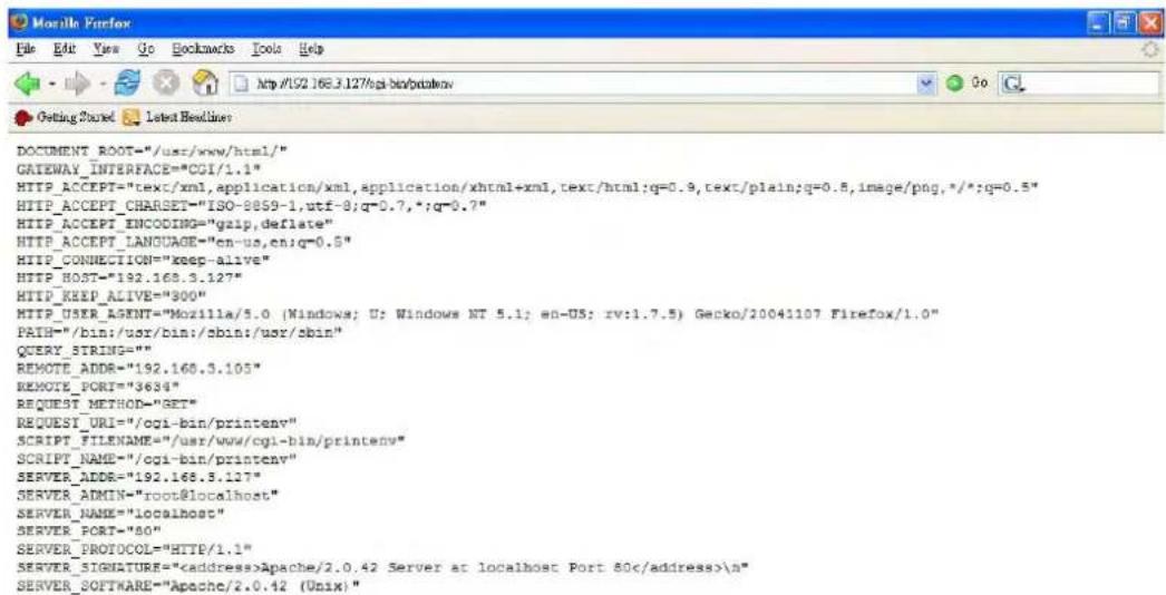DOCUMENT_ROOT="/usr/www/html/" GATEWAY_INTERFACE="CGI/1.1" HTTP_ACCEPT="tex/xml,application/xml,application/xhtml+xml,text/html;q=0.9,text/plain;q=0.5,image/png,*/*;q=0.5" HTTP_ACCEPT_CHARSET="ISO-9859-1,utf-9;q=0.7,*;q=0.7" HTTP_ACCEPT_ENCODING="gzip,deflate" HTTP_ACCEPT_LANGUAGE="cn-us,en;q=0.5" HTTP_CONNECTION="keep-alive" HTTP_HOST="192.168.3.127" HTTP_KEEP_ALIVE="900" HTTP_USER_AGENT="Mozilla/5.0 (Windows; U; Windows NT 5.1; en-US; rv:1.7.5) Gecko/20041107 Firefox/1.0" PATH="/bin:/usr/bin:/sbin:/usr/sbin" QUERY_STRING="" REMOTE_ADDR="192.168.3.105" REMOTE_PORT="3634" REQUEST_METHOD="GET" REQUEST_URI="/cgi-bin/printenv" SCRIPT_FILENAME="/usr/www/cgi-bin/printenv" SCRIPT_NAME="/cgi-bin/printenv" SERVER_ADDR="192.168.3.127" SERVER_ADMIN="root@localhost" SERVER_NAME="localhost" SERVER_PORT="80" SERVER_PROTOCOL="HTTP/1.1" SERVER_SIGNATURE="Apache/2.0.42 Server at localhost Port 80\n" SERVER_SOFTWARE="Apache/2.0.42 (Unix):"