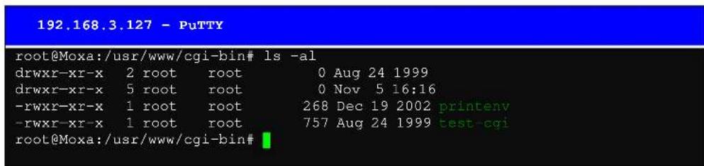 192.168.3.127 - PuTTY root@Moxa:/usr/www/cgi-bin# ls -al drwxr-xr-x 2 root root 0 Aug 24 1999 drwxr-xr-x 5 root root 0 Nov 5 16:16 -rwxr-xr-x 1 root root 268 Dec 19 2002 printenv -rwxr-xr-x 1 root root 757 Aug 24 1999 test-cqi root@Moxa:/usr/www/cgi-bin#