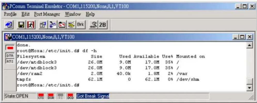 PComm Terminal Emulator - COM1,115200,None,8,1,VT100 Profile Edit Port Manager Window Help COM1,115200,None,8,1,VT100 done. root@Moxa:/etc/init.d# df -h Filesystem Size Used Available Use$ Mounted on /dev/mtdblock3 26.0M 9.0M 17.0M 35% / /dev/mtdblock3 26.0M 9.0M 17.0M 35% / /dev/ram2 2.0M 40.0k 1.8M 2% /var tmpfs 62.1M 0 62.1M 0% /dev/shm root@Moxa:/etc/init.d# State:OPEN CTS DSR RI DCD Got Break Signal