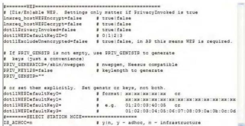 #[Dis/En]able WEP. Settings only matter if PrivacyInvoked is true lnxreq_hostWEFEncrypt=false # true|false lnxreq_hostWEFDecrypt=false # true|false dot11PrivacyInvoked=false # true|false dot11WEFDefaultKeyID=0 # 0|1|2|3 dot11ExcludeUnencrypted=false # true|false, in AP this means WEP is required. If PRIV_GENSTR is not empty, use PRIV_GENSTR to generate keys (just a convenience) PRIV_GENERATOR=/sbin/nwepgen # nwepgen, Neesus compatible PRIV_KEY12S=false # keylength to generate PRIV_GENSTR= "" or set them explicitly. Set genstr or keys, not both. dot11WEFDefaultKey0= # format: xx:xx:xx:xx:xx or dot11WEFDefaultKey1= # xx:xx:xx:xx:xx:xx:xx:xx:xx:xx:xx:xx:xx dot11WEFDefaultKey2= # e.g. 01:20:03:40:05 or dot11WEFDefaultKey3= # 01:02:03:04:05:06:07:08:09:0a:0b:0c:0d #==========SELECT STATION MODE===========IS_ACHCC=n # y/n, y - adhoc, n - infrastructure