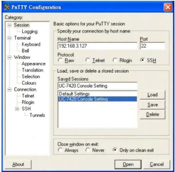 PuTTY Configuration Category: Session Logging Terminal Keyboard Bell Window Appearance Translation Selection Colours Connection Telnet Rlogin SSH Tunnels Basic options for your PuTTY session Specify your connection by host name Host Name Port 192.168.3.127 22 Protocol Raw Telnet Rlogin SSH Load, save or delete a stored session Saved Sessions UC-7420 Console Setting Default Settings UC-7420 Console Setting Load Save Delete Close window on exit: Always Never Only on clean exit About Open Cancel