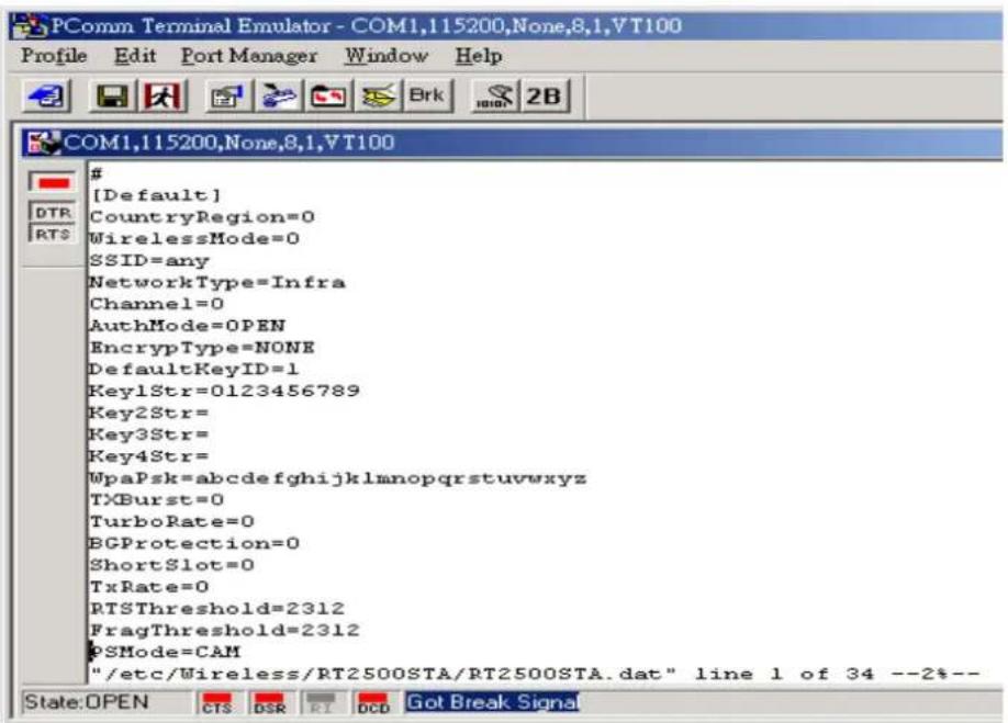 PComm Terminal Emulator - COM1,115200,None,8,1,VT100 Profile Edit Port Manager Window Help COM1,115200,None,8,1,VT100 # [Default] CountryRegion=0 WirelessMode=0 SSID=any NetworkType=Infra Channel=0 AuthMode=OPEN EncrypType=NONE DefaultKeyID=1 Key1Str=0123456789 Key2Str= Key3Str= Key4Str= WpaPsk=abcdefghijklmnopqrstuvwxyz TXBurst=0 TurboRate=0 BGProtection=0 ShortSlot=0 TxRate=0 RTSThreshold=2312 FragThreshold=2312 PSMode=CAM "/etc/Wireless/RT2500STA/RT2500STA.dat" line 1 of 34 --2%-- State:OPEN CTS DSR RI DCD Got Break Signal