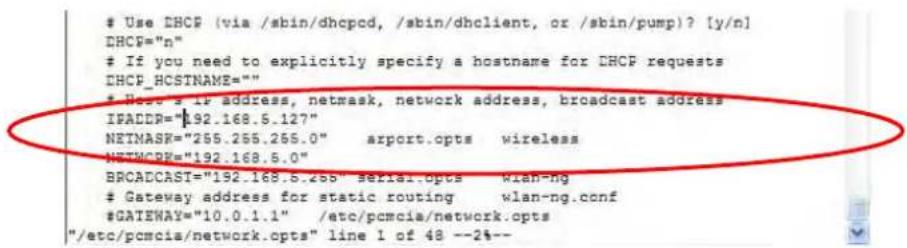 Use DHCP (via /sbin/dhcpcd, /sbin/dhclient, or /sbin/pump)? [y/n] DHCP="n" If you need to explicitly specify a hostname for DHCP requests DHCP_HCSTNAME="" Web's IF address, netmask, network address, broadcast address IFADDR="192.168.5.127" NETMASK="255.255.255.0" arport.opts wireless NETMCRR="192.168.5.0" BROADCAST="192.168.5.cbb" serial.opts wlan-ng Gateway address for static routing wlan-ng.conf #GATEWAY="10.0.1.1" /etc/pcmcia/network.opts "/etc/pcmcia/network.opts" line 1 of 48 --2%--