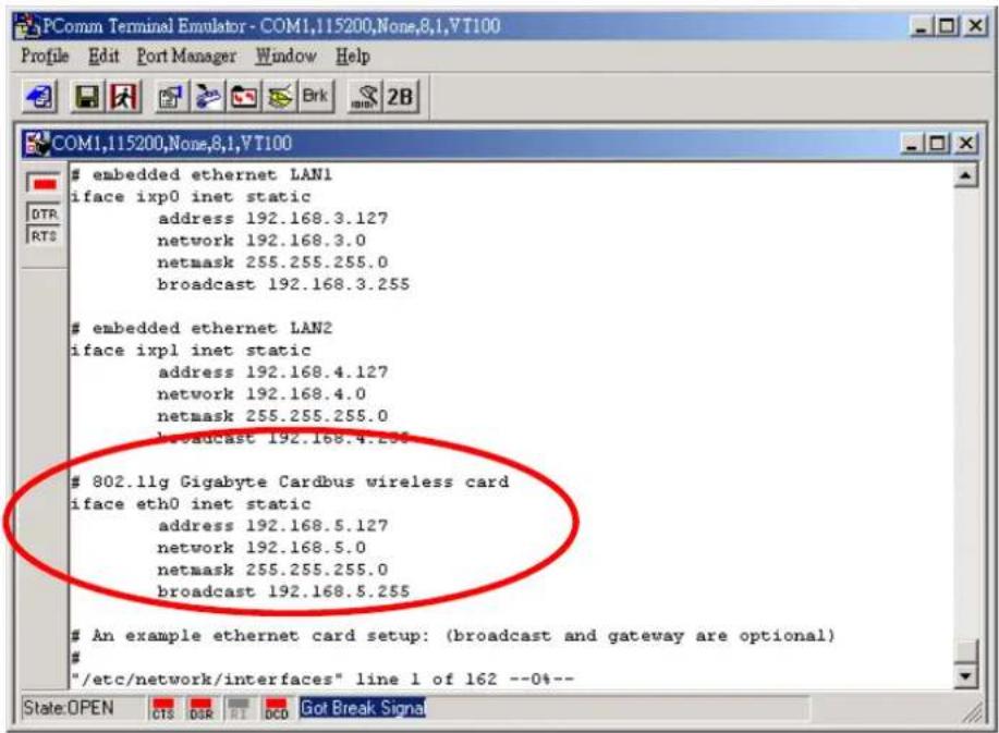 embedded ethernet LAN1 iface ixp0 inet static address 192.168.3.127 network 192.168.3.0 netmask 255.255.255.0 broadcast 192.168.3.255 embedded ethernet LAN2 iface ixpl inet static address 192.168.4.127 network 192.168.4.0 netmask 255.255.255.0 broadcast 192.168.4.255 802.11g Gigabyte Cardbus wireless card iface eth0 inet static address 192.168.5.127 network 192.168.5.0 netmask 255.255.255.0 broadcast 192.168.5.255 An example ethernet card setup: (broadcast and gateway are optional) # "/etc/network/interfaces" line 1 of 162 --0%--