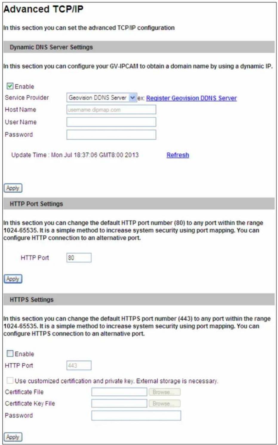 Advanced TCP/IP In this section you can set the advanced TCP/IP configuration Dynamic DNS Server Settings In this section you can configure your GV-IPCAM to obtain a domain name by using a dynamic IP. ✓ Enable Service Provider Geovision DDNS Server ex: Register Geovision DDNS Server Host Name username.dipmap.com User Name Password Update Time : Mon Jul 18:37:06 GMT8:00 2013 Refresh Apply HTTP Port Settings In this section you can change the default HTTP port number (80) to any port within the range 1024-65535. It is a simple method to increase system security using port mapping. You can configure HTTP connection to an alternative port. HTTP Port 80 Apply HTTPS Settings In this section you can change the default HTTPS port number (443) to any port within the range 1024-65535. It is a simple method to increase system security using port mapping. You can configure HTTPS connection to an alternative port. □ Enable HTTP Port 443 □ Use customized certification and private key. External storage is necessary. Certificate File Browse... Certificate Key File Browse... Password Apply